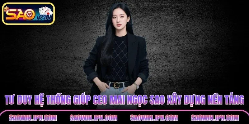 Tư duy hệ thống giúp CEO Mai Ngọc Sao xây dựng nền tảng